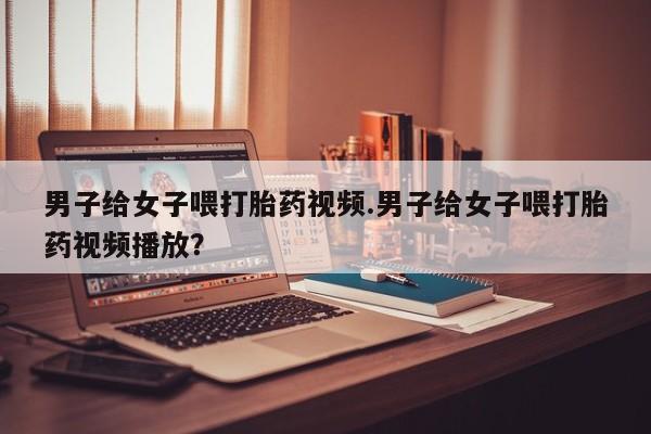 米非司酮片打胎药专卖微信男子给女子喂打胎药视频.男子给女子喂打胎药视频播放？