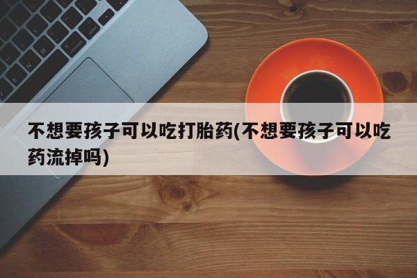 米非司酮片打胎药专卖微信不想要孩子可以吃打胎药(不想要孩子可以吃药流掉吗)