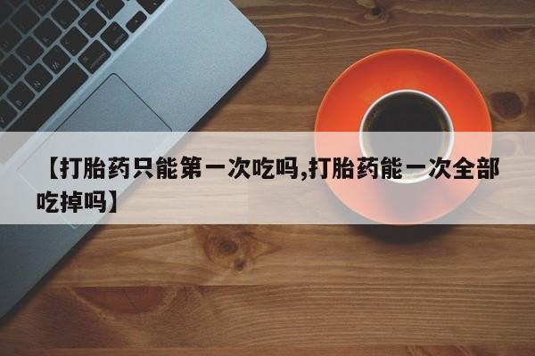 米非司酮片打胎药专卖微信【打胎药只能第一次吃吗,打胎药能一次全部吃掉吗】