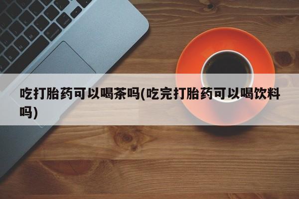 米非司酮片打胎药专卖微信吃打胎药可以喝茶吗(吃完打胎药可以喝饮料吗)
