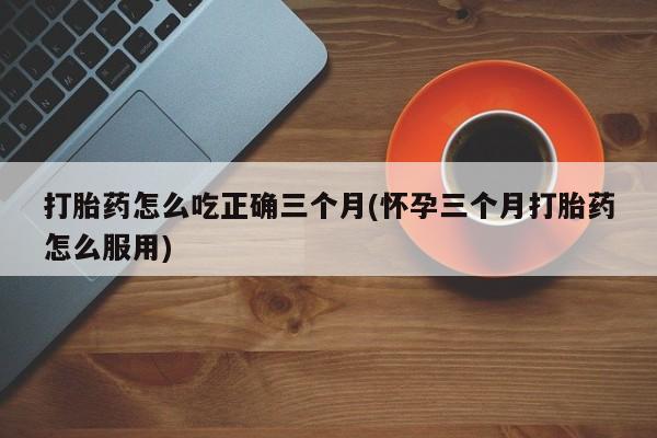 米非司酮片打胎药专卖微信打胎药怎么吃正确三个月(怀孕三个月打胎药怎么服用)