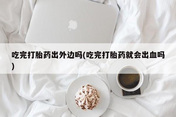 米非司酮片打胎药专卖微信吃完打胎药出外边吗(吃完打胎药就会出血吗)