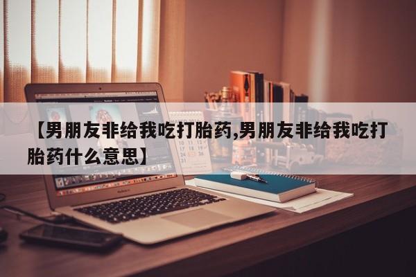 米非司酮片打胎药专卖微信【男朋友非给我吃打胎药,男朋友非给我吃打胎药什么意思】