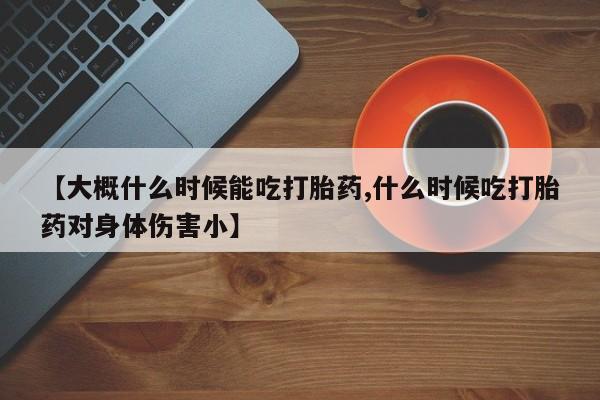 米非司酮片打胎药专卖微信【大概什么时候能吃打胎药,什么时候吃打胎药对身体伤害小】