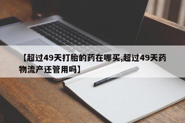 米非司酮片打胎药专卖微信【超过49天打胎的药在哪买,超过49天药物流产还管用吗】
