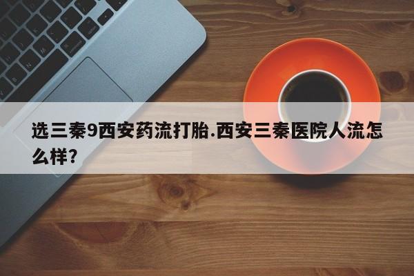 米非司酮片打胎药专卖微信选三秦9西安药流打胎.西安三秦医院人流怎么样？