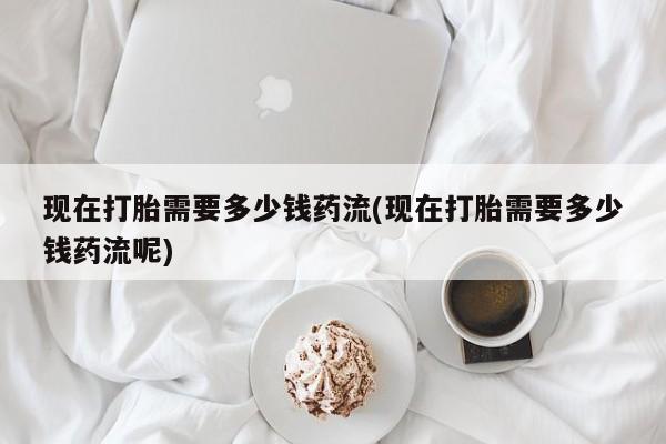 米非司酮片打胎药专卖微信现在打胎需要多少钱药流(现在打胎需要多少钱药流呢)
