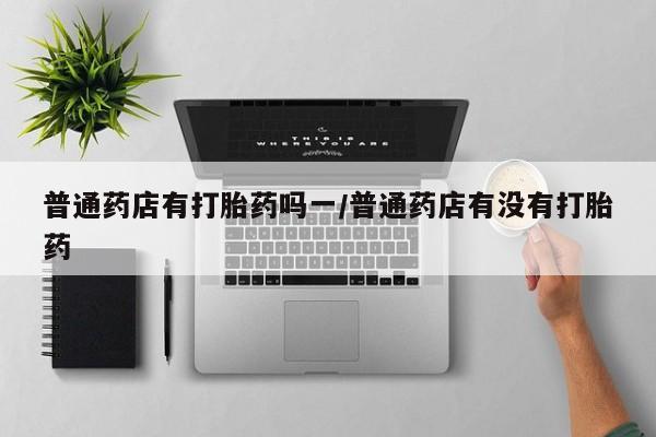 米非司酮片打胎药专卖微信普通药店有打胎药吗一/普通药店有没有打胎药