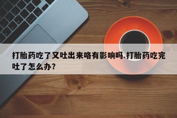 米非司酮片打胎药专卖微信打胎药吃了又吐出来咯有影响吗.打胎药吃完吐了怎么办？