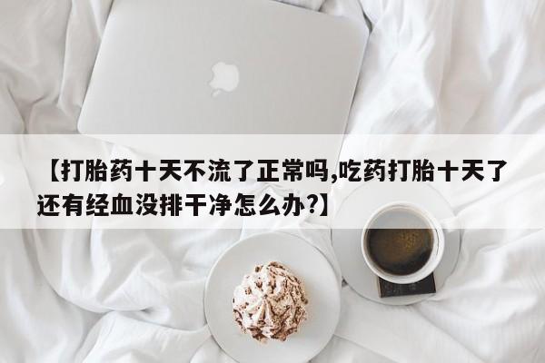 米非司酮片打胎药专卖微信【打胎药十天不流了正常吗,吃药打胎十天了还有经血没排干净怎么办?】
