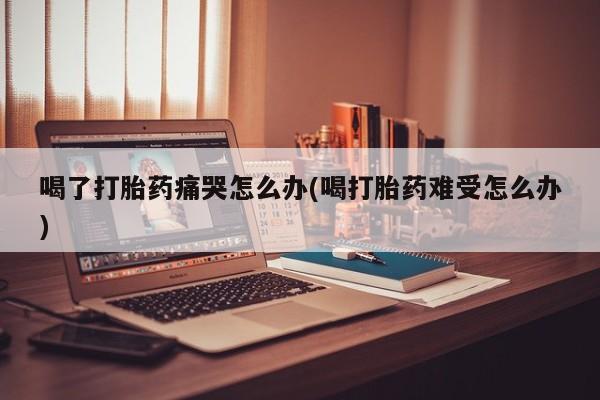米非司酮片打胎药专卖微信喝了打胎药痛哭怎么办(喝打胎药难受怎么办)
