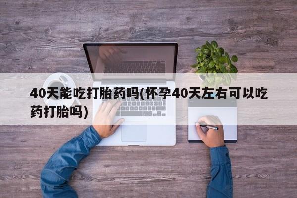 米非司酮片打胎药专卖微信40天能吃打胎药吗(怀孕40天左右可以吃药打胎吗)