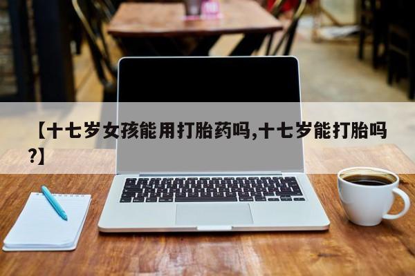 米非司酮片打胎药专卖微信【十七岁女孩能用打胎药吗,十七岁能打胎吗?】