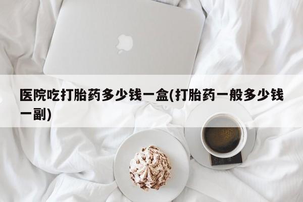 米非司酮片打胎药专卖微信医院吃打胎药多少钱一盒(打胎药一般多少钱一副)