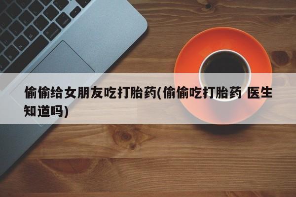 米非司酮片打胎药专卖微信偷偷给女朋友吃打胎药(偷偷吃打胎药 医生知道吗)