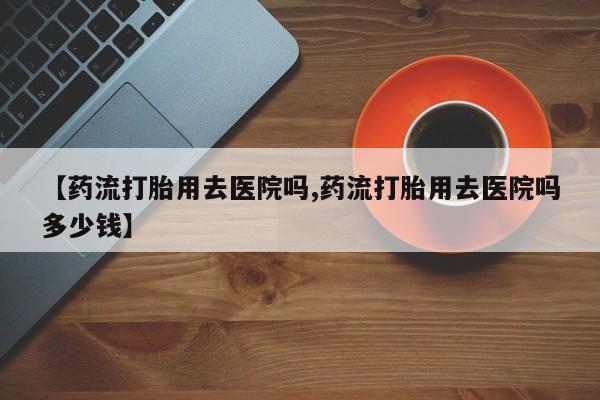 米非司酮片打胎药专卖微信【药流打胎用去医院吗,药流打胎用去医院吗多少钱】