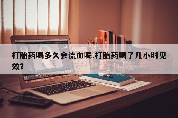 米非司酮片打胎药专卖微信打胎药喝多久会流血呢.打胎药喝了几小时见效？