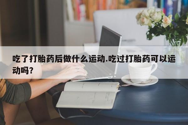 米非司酮片打胎药专卖微信吃了打胎药后做什么运动.吃过打胎药可以运动吗？