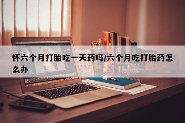 米非司酮片打胎药专卖微信怀六个月打胎吃一天药吗/六个月吃打胎药怎么办