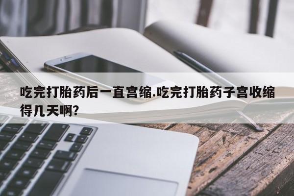 米非司酮片打胎药专卖微信吃完打胎药后一直宫缩.吃完打胎药子宫收缩得几天啊？